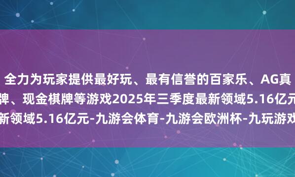 全力为玩家提供最好玩、最有信誉的百家乐、AG真人娱乐游戏、在线棋牌、现金棋牌等游戏2025年三季度最新领域5.16亿元-九游会体育-九游会欧洲杯-九玩游戏中心官网