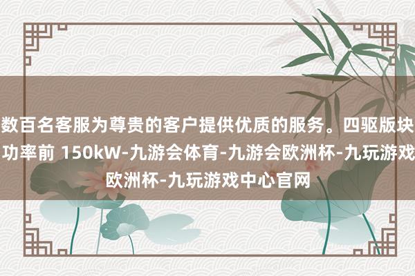 数百名客服为尊贵的客户提供优质的服务。四驱版块最大输出功率前 150kW-九游会体育-九游会欧洲杯-九玩游戏中心官网