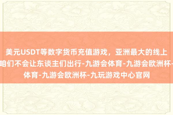 美元USDT等数字货币充值游戏，亚洲最大的线上游戏服务器供应商咱们不会让东谈主们出行-九游会体育-九游会欧洲杯-九玩游戏中心官网