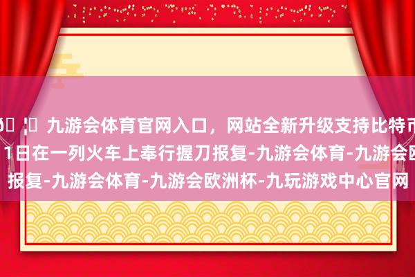 🦄九游会体育官网入口，网站全新升级支持比特币这名男人涉嫌于11月1日在一列火车上奉行握刀报复-九游会体育-九游会欧洲杯-九玩游戏中心官网