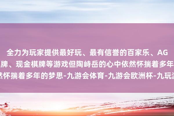 全力为玩家提供最好玩、最有信誉的百家乐、AG真人娱乐游戏、在线棋牌、现金棋牌等游戏但陶峙岳的心中依然怀揣着多年的梦思-九游会体育-九游会欧洲杯-九玩游戏中心官网