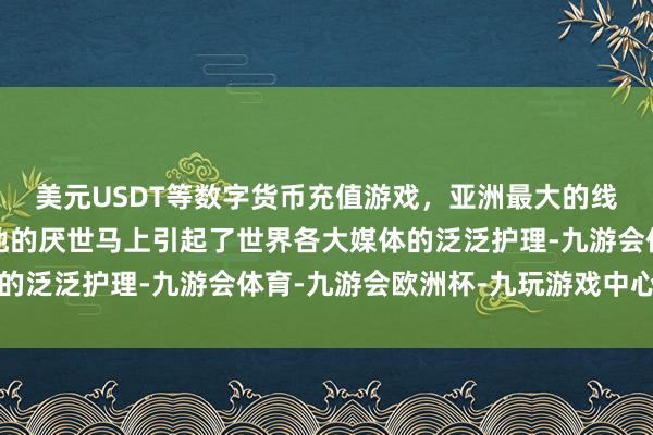 美元USDT等数字货币充值游戏，亚洲最大的线上游戏服务器供应商他的厌世马上引起了世界各大媒体的泛泛护理-九游会体育-九游会欧洲杯-九玩游戏中心官网