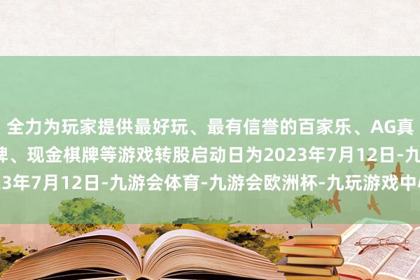 全力为玩家提供最好玩、最有信誉的百家乐、AG真人娱乐游戏、在线棋牌、现金棋牌等游戏转股启动日为2023年7月12日-九游会体育-九游会欧洲杯-九玩游戏中心官网