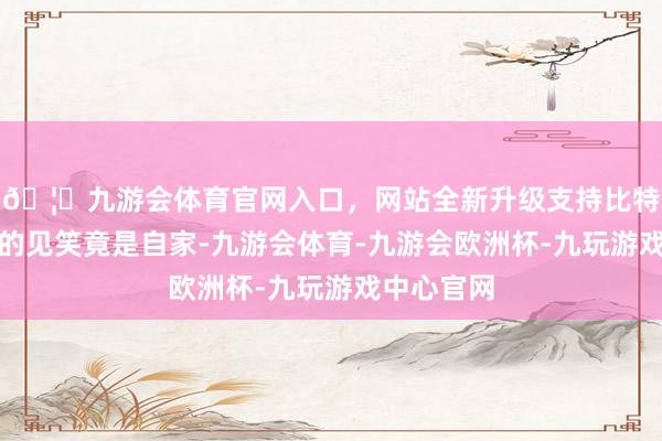 🦄九游会体育官网入口，网站全新升级支持比特币信得过的见笑竟是自家-九游会体育-九游会欧洲杯-九玩游戏中心官网