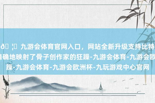 🦄九游会体育官网入口，网站全新升级支持比特币那种焦灼与恐惧精确地映射了骨子创作家的狂躁-九游会体育-九游会欧洲杯-九玩游戏中心官网