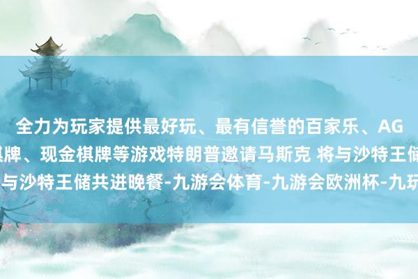 全力为玩家提供最好玩、最有信誉的百家乐、AG真人娱乐游戏、在线棋牌、现金棋牌等游戏特朗普邀请马斯克 将与沙特王储共进晚餐-九游会体育-九游会欧洲杯-九玩游戏中心官网