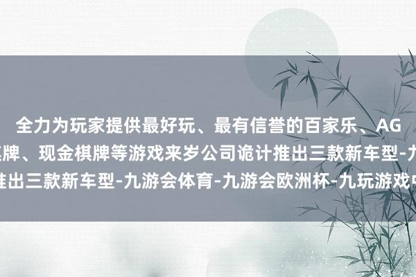 全力为玩家提供最好玩、最有信誉的百家乐、AG真人娱乐游戏、在线棋牌、现金棋牌等游戏来岁公司诡计推出三款新车型-九游会体育-九游会欧洲杯-九玩游戏中心官网