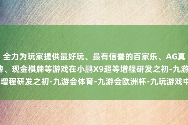 全力为玩家提供最好玩、最有信誉的百家乐、AG真人娱乐游戏、在线棋牌、现金棋牌等游戏　　在小鹏X9超等增程研发之初-九游会体育-九游会欧洲杯-九玩游戏中心官网