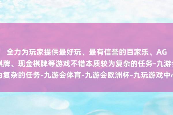 全力为玩家提供最好玩、最有信誉的百家乐、AG真人娱乐游戏、在线棋牌、现金棋牌等游戏不错本质较为复杂的任务-九游会体育-九游会欧洲杯-九玩游戏中心官网