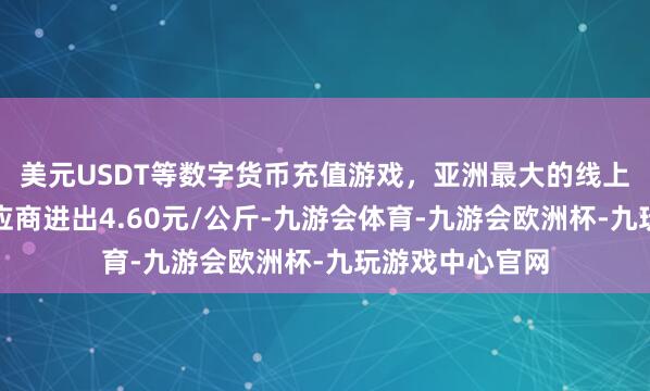 美元USDT等数字货币充值游戏,亚洲最大的线上游戏服务器供应商进出4.60元/公斤-九游会体育-九游会欧洲杯-九玩游戏中心官网