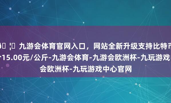 🦄九游会体育官网入口，网站全新升级支持比特币最低报价15.00元/公斤-九游会体育-九游会欧洲杯-九玩游戏中心官网