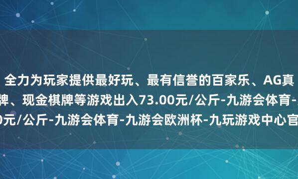 全力为玩家提供最好玩、最有信誉的百家乐、AG真人娱乐游戏、在线棋牌、现金棋牌等游戏出入73.00元/公斤-九游会体育-九游会欧洲杯-九玩游戏中心官网