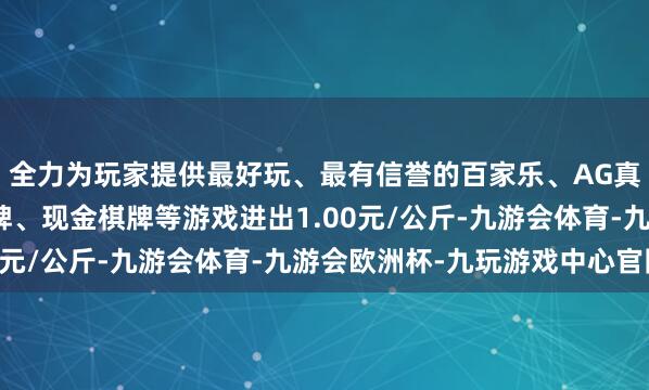 全力为玩家提供最好玩、最有信誉的百家乐、AG真人娱乐游戏、在线棋牌、现金棋牌等游戏进出1.00元/公斤-九游会体育-九游会欧洲杯-九玩游戏中心官网