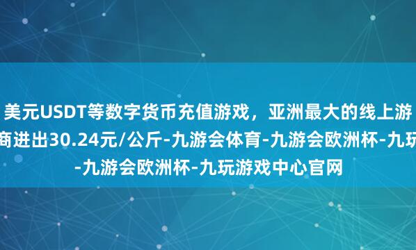 美元USDT等数字货币充值游戏，亚洲最大的线上游戏服务器供应商进出30.24元/公斤-九游会体育-九游会欧洲杯-九玩游戏中心官网
