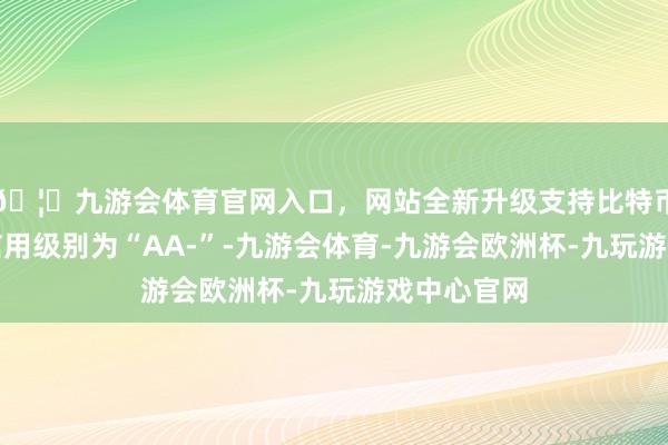 🦄九游会体育官网入口，网站全新升级支持比特币佳力转债信用级别为“AA-”-九游会体育-九游会欧洲杯-九玩游戏中心官网