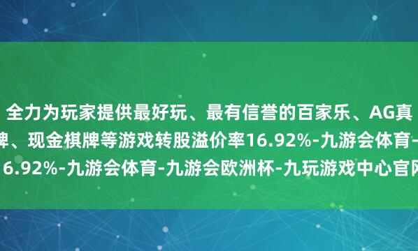 全力为玩家提供最好玩、最有信誉的百家乐、AG真人娱乐游戏、在线棋牌、现金棋牌等游戏转股溢价率16.92%-九游会体育-九游会欧洲杯-九玩游戏中心官网
