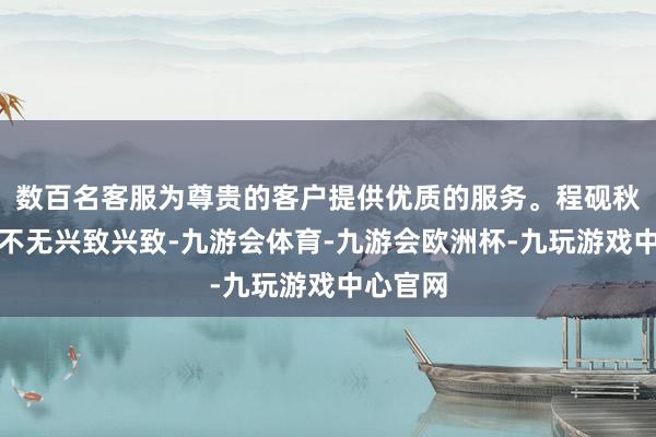 数百名客服为尊贵的客户提供优质的服务。程砚秋的严慎不无兴致兴致-九游会体育-九游会欧洲杯-九玩游戏中心官网
