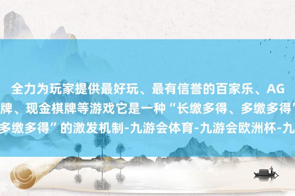 全力为玩家提供最好玩、最有信誉的百家乐、AG真人娱乐游戏、在线棋牌、现金棋牌等游戏它是一种“长缴多得、多缴多得”的激发机制-九游会体育-九游会欧洲杯-九玩游戏中心官网
