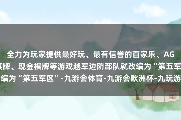 全力为玩家提供最好玩、最有信誉的百家乐、AG真人娱乐游戏、在线棋牌、现金棋牌等游戏越军边防部队就改编为“第五军区”-九游会体育-九游会欧洲杯-九玩游戏中心官网