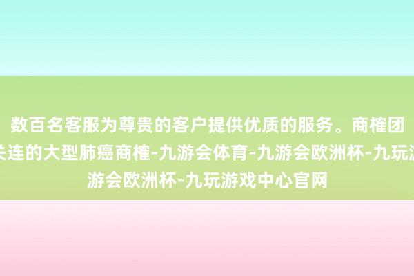 数百名客服为尊贵的客户提供优质的服务。商榷团队就运行了关连的大型肺癌商榷-九游会体育-九游会欧洲杯-九玩游戏中心官网