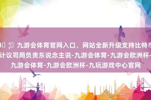 🦄九游会体育官网入口,网站全新升级支持比特币 国度金融监管总局计议司局负责东说念主说-九游会体育-九游会欧洲杯-九玩游戏中心官网