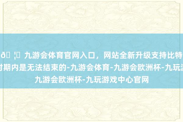 🦄九游会体育官网入口，网站全新升级支持比特币我军在短时期内是无法结束的-九游会体育-九游会欧洲杯-九玩游戏中心官网