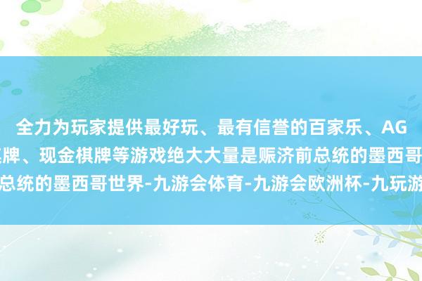 全力为玩家提供最好玩、最有信誉的百家乐、AG真人娱乐游戏、在线棋牌、现金棋牌等游戏绝大大量是赈济前总统的墨西哥世界-九游会体育-九游会欧洲杯-九玩游戏中心官网