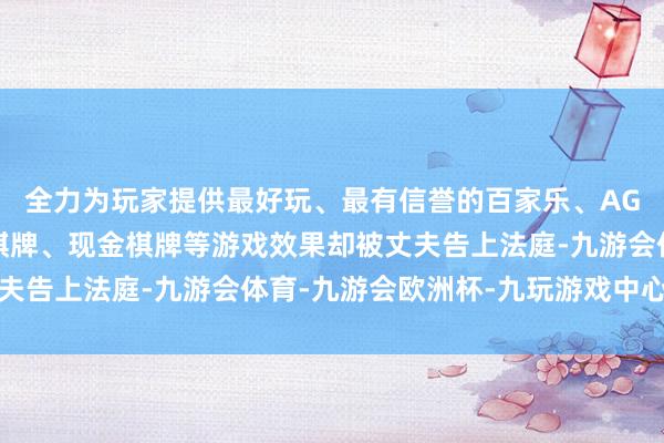 全力为玩家提供最好玩、最有信誉的百家乐、AG真人娱乐游戏、在线棋牌、现金棋牌等游戏效果却被丈夫告上法庭-九游会体育-九游会欧洲杯-九玩游戏中心官网