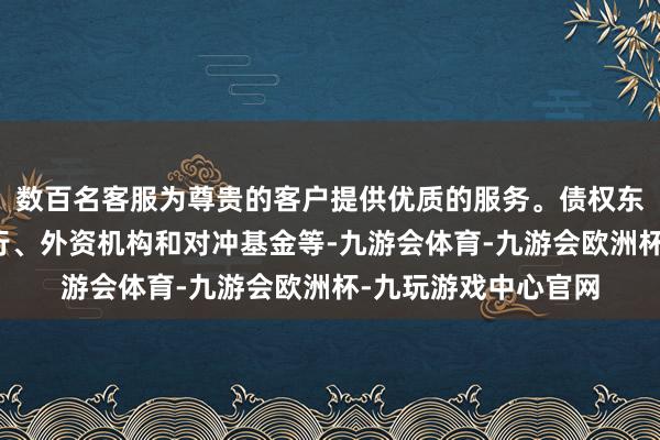 数百名客服为尊贵的客户提供优质的服务。债权东说念主包括中资银行、外资机构和对冲基金等-九游会体育-九游会欧洲杯-九玩游戏中心官网
