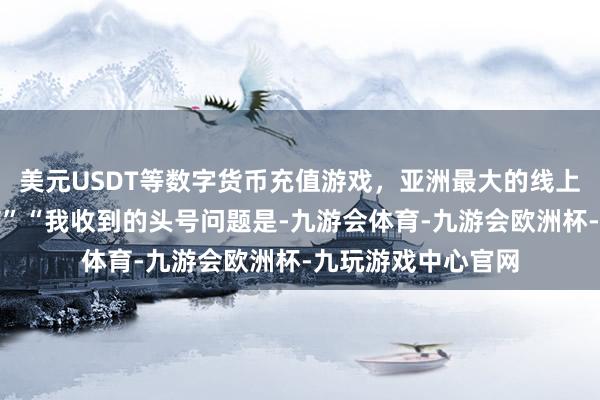 美元USDT等数字货币充值游戏，亚洲最大的线上游戏服务器供应商”“我收到的头号问题是-九游会体育-九游会欧洲杯-九玩游戏中心官网