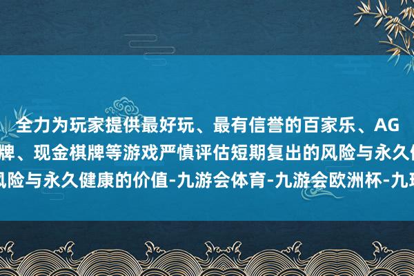 全力为玩家提供最好玩、最有信誉的百家乐、AG真人娱乐游戏、在线棋牌、现金棋牌等游戏严慎评估短期复出的风险与永久健康的价值-九游会体育-九游会欧洲杯-九玩游戏中心官网