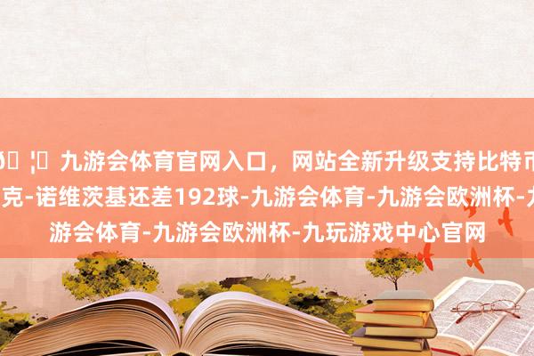 🦄九游会体育官网入口，网站全新升级支持比特币距离榜单第8名德克-诺维茨基还差192球-九游会体育-九游会欧洲杯-九玩游戏中心官网