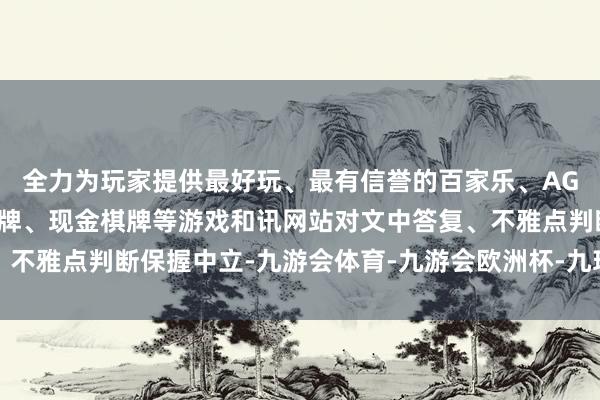 全力为玩家提供最好玩、最有信誉的百家乐、AG真人娱乐游戏、在线棋牌、现金棋牌等游戏和讯网站对文中答复、不雅点判断保握中立-九游会体育-九游会欧洲杯-九玩游戏中心官网