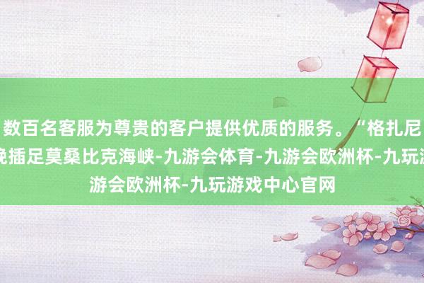 数百名客服为尊贵的客户提供优质的服务。“格扎尼”将于11日晚插足莫桑比克海峡-九游会体育-九游会欧洲杯-九玩游戏中心官网