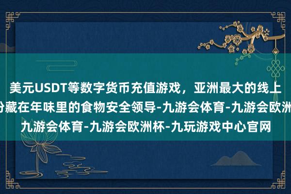 美元USDT等数字货币充值游戏，亚洲最大的线上游戏服务器供应商这份藏在年味里的食物安全领导-九游会体育-九游会欧洲杯-九玩游戏中心官网