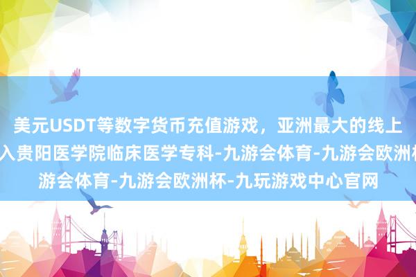 美元USDT等数字货币充值游戏，亚洲最大的线上游戏服务器供应商考入贵阳医学院临床医学专科-九游会体育-九游会欧洲杯-九玩游戏中心官网