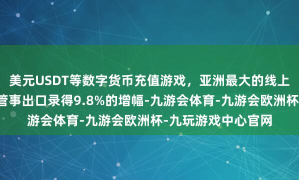 美元USDT等数字货币充值游戏，亚洲最大的线上游戏服务器供应商管事出口录得9.8%的增幅-九游会体育-九游会欧洲杯-九玩游戏中心官网