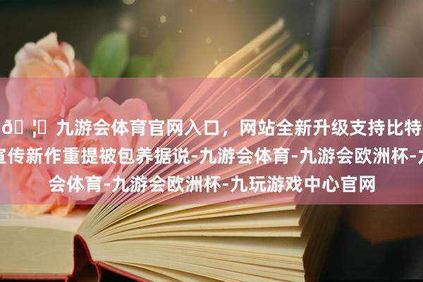 🦄九游会体育官网入口，网站全新升级支持比特币周秀娜再次借宣传新作重提被包养据说-九游会体育-九游会欧洲杯-九玩游戏中心官网
