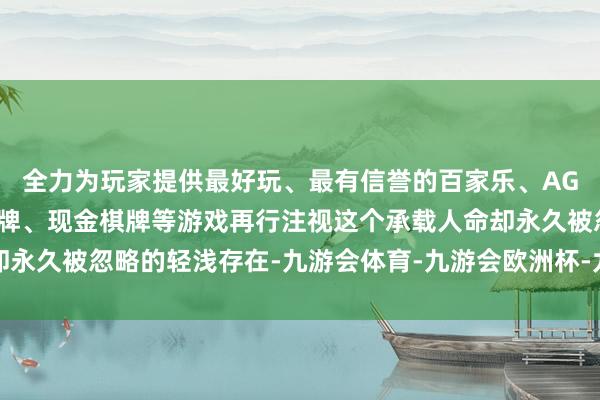 全力为玩家提供最好玩、最有信誉的百家乐、AG真人娱乐游戏、在线棋牌、现金棋牌等游戏再行注视这个承载人命却永久被忽略的轻浅存在-九游会体育-九游会欧洲杯-九玩游戏中心官网